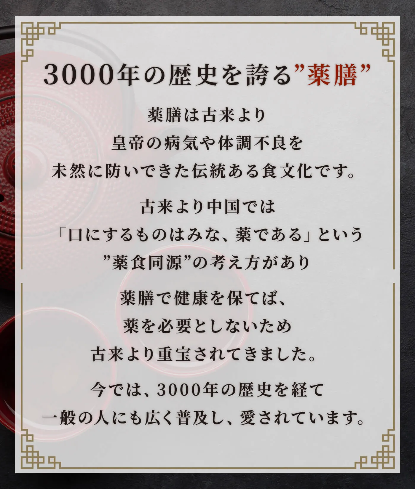 薬膳は古来より皇帝の病気や体調不良を未然に防いできた伝統ある食文化です。古来より中国では「口にするものはみな、薬である」という”薬食同源”の考え方があり薬膳で健康を保てば、薬を必要としないため古来より重宝されてきました。今では、3000年の歴史を経て一般の人にも広く普及し、愛されています。